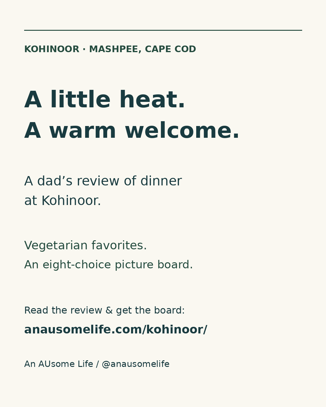 Cream graphic with navy and pine-green type: Kohinoor, Mashpee, Cape Cod. A little heat. A warm welcome. A dad’s review of dinner at Kohinoor. Vegetarian favorites. An eight-choice picture board. Read the review and get the board at anausomelife.com/kohinoor/. Credit: An AUsome Life / @anausomelife.