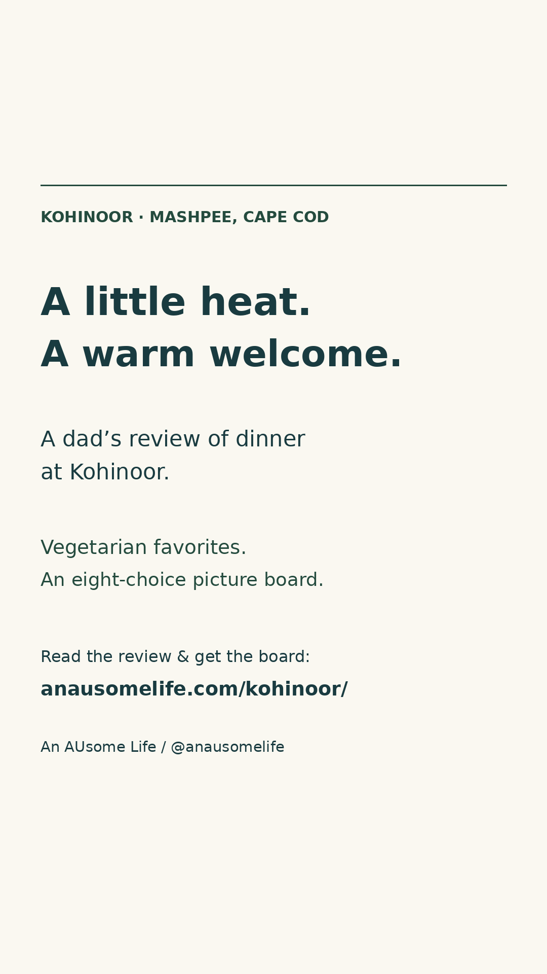 Cream graphic with navy and pine-green type: Kohinoor, Mashpee, Cape Cod. A little heat. A warm welcome. A dad’s review of dinner at Kohinoor. Vegetarian favorites. An eight-choice picture board. Read the review and get the board at anausomelife.com/kohinoor/. Credit: An AUsome Life / @anausomelife.